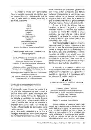 A metáfora mídia-como-condutores
foca a atenção naqueles elementos que
se movem de modo relativamente fácil de
meio a meio e entre a interação ao vivo e
os mídia, tais como:
idéias
temas
tópicos
informação
valores
ideologias
apelos persuasivos
montagens
objetos
personagens ou papéis
ações ou condutas
narrativas
gêneros (temática ou topicamente definidos)

Questões típicas sobre o conteúdo dos
media exploram :
Estrutura/ modelo de elementos dos conteúdos
acima referidos
Motivações de produtores do conteúdo
Influência da estrutura da indústria mídiática no
conteúdo
Influências políticas e econômicas no conteúdo
Variações da percepção individual e de grupo do
conteúdo
Correlações entre conteúdo dos mídia e a realidade
Os efeitos do conteúdo
Os tipos de mensagens que raramente ou quase
nunca aparecem na mídia mainstream

estar consciente de diferentes gêneros de
conteúdos; estar cons ci en te das for ças
culturais, institucionais e comerciais que
tendem a levar certos tipos de mensagens
enquanto outras são evitadas; e entender
que diferentes indivíduos e grupos tendem
a “ler” os mesmos “textos” diferentemente.
Como a lista de elementos de
conteúdo da Tabela 1 sugere, o conteúdo
midiático domina a maioria dos debates
e estudos da mídia. No entanto, a visão
explícita ou im plí ci ta da mídia como
condutora é partilhada por muitos críticos
e pesquisadores que teriam pouco em
comum fora esta visão.
Isto inclui pregadores que condenam a
natureza imoral de muitos comportamentos
retratados pela TV; ativistas que protestam
contra a imagem limitada e estereotipada
da mulher, gay, afro-americanos, e outras
minorias na mídia; e um amplo leque de
pesquisadores que estudam os conteúdos
manifestos e latentes nas notícias e
entretenimento através de um variado leque
de métodos quantitativos e qualitativos.
A importância do conteúdo midiático é
mais visível quando outros elementos das
comunicações mediadas são ignorados e
quando um elemento A é contrastado com
um elemento B real ou hipotético:

A vs. B
ELEMENTO DE CONTEÚDO A VS. ELEMENTO DE CONTEÚDO B

Conteúdo da alfabetização midiática
A concepção mais comum de mídia é a
de que eles são condutores que contém e
enviam mensagens. Esta concepção tem
provocado muitas formas de discussão e
de estudar o conteúdo da mídia. Dentro
desta visão geral, alfabetização midiática
básica envolve ser capaz de acessar e
analisar mensagens numa variedade de
media. Alfabetização de conteúdos toma
muitas formas.
Isto inclui
estar capacitado a decodificar e decifrar a
intenção manifesta da mensagem; explorar
as mensagens latentes intencionais ou não;

Por exemplo:

Conteúdo Violento X Pacífico
Conteúdo Sexual Discriminatório X Igualitário
Reportagem de Rotina X Jornalismo Investigativo
Conteúdo Irreal X Realista
Certo gênero X Outro gênero

Figura 1. Análise de conteúdo
Muito embora a pioneira teoria dos
efeitos de transmissão estímulo-resposta
tenha sido abandonada há bastante tempo
nos círculos acadêmicos dando lugar a
métodos mais sofisticados e modelos das
sutis influência e transação dos media,
a maioria destas visões não se afastou
verdadeiramente destas suposições iniciais:

Revista FAMECOS • Porto Alegre • nº 15 • agosto 2001 • quadrimestral

89

 