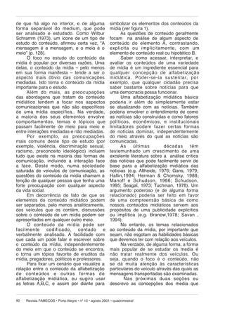 de que há algo no interior, e de alguma
forma se pa rá vel do medium, que pode
ser analisado e estudado. Como Wilbur
Schramm (1973), um ícone de um tipo de
estudo do conteúdo, afirmou certa vez, “A
mensagem é a mensagem, e o meio é o
meio” (p. 128).
O foco no estudo do conteúdo da
mídia é popular por diversas razões. Uma
delas, o conteúdo da mídia – pelo menos
em sua forma manifesta – tende a ser o
aspecto mais óbvio das comunicações
mediadas. Isto torna o conteúdo da mídia
importante para o estudo.
Além do mais, as pre o cu pa ções
das abordagens que tratam do conteúdo
mi di á ti co tendem a focar nos aspectos
comunicacionais que não são específicos
de uma mídia específica.. Na verdade,
a maioria dos seus elementos envolve
com por ta men tos, temas e tópicos que
passam facilmente de meio para meio e
entre interações mediadas e não mediadas.
Por exem plo, as preocupações
mais comuns deste tipo de estudo (por
exemplo, violência, discriminação sexual,
racismo, preconceito ideológico) incluem
tudo que existe na maioria das formas de
comunicação, incluindo a interação face
a face. Deste modo, numa sociedade
saturada de veículos de comunicação, as
questões do conteúdo da mídia chamam a
tenção de qualquer pessoa que tenha uma
forte preocupação com qualquer aspecto
da vida social.
Em decorrência do fato de que os
elementos do conteúdo midiático podem
ser separados, pelo menos analiticamente,
dos veículos que os contém, discussões
sobre o conteúdo de um mídia podem ser
apresentados em qualquer outro meio.
O conteúdo da mídia pode ser
fa cil men te
codificado,
contado
e
verbalmente analisado. A facilidade com
que cada um pode falar e escrever sobre
o conteúdo da mídia, independentemente
do meio em que o conteúdo se encontra,
o torna um tópico favorito de eruditos da
mídia, pregadores, políticos e professores.
Para fixar um cenário que visualize a
relação entre o conteúdo da alfabetização
de conteúdos e outras formas de
al fa be ti za ção midiática, eu sugiro usar
as letras A,B,C, e assim por diante para
90

simbolizar os elementos dos conteúdos da
mídia (ver figura 1).
As questões de conteúdo geralmente
focam na análise de algum aspecto de
con teú do do elemento A, contrastando,
ex pli ci ta ou implicitamente, com um
elemento de conteúdo real ou hipotético B.
Saber como acessar, interpretar, e
avaliar os conteúdos de uma variedade
de mídia é um ingrediente essencial para
qual quer concepção de alfabetização
midiática. Poder-se-ia sustentar, por
exemplo, que qualquer cidadão precisa
saber bastante sobre notícias para que
uma democracia possa funcionar.
Uma alfabetização midiática básica
po de ria ir além de simplesmente es tar
se atualizando com as notícias. Também
poderia envolver o entendimento de como
as notícias são construídas e como fatores
po lí ti cos, eco nô mi cos, e institucionais
li mi ta do res podem fazer certas formas
de notícias dominar, independentemente
do meio através do qual as notícias são
comunicadas.
As
últimas
dé ca das
têm
tes te mu nha do um cres ci men to de uma
excelente literatura sobre a análise crítica
das notícias que pode facilmente servir de
base para a alfabetização midiática das
notícias (e.g. Altheide, 1976; Gans, 1979;
Hallin,1994; Herman & Chomsky, 1988;
Manoff e Schudson, 1986; Schudson,
1995; Seagal, 1973; Tuchman, 1978). Um
argumento poderoso (e de alguma forma
re la ci o na do) poderia ser fei to em favor
de uma compreensão básica de como
nossos conteúdos midiáticos servem aos
propósitos de uma publicidade explicítica
ou implítica (e.g. Branow,1978; Savan ,
1994).
No entanto, os temas relacionados
ao conteúdo da mídia, por importante que
sejam, não esgotam as habilidades básicas
que devemos ter com relação aos veículos.
Na verdade, de alguma forma, a forma
mais popular de se estudar os media é
não tratar realmente dos veículos. Ou
seja, quando o foco é o conteúdo, não
se dá mui ta atenção às características
particulares do veículo através das quais as
mensagens transportadas são examinadas.
Nas pró xi mas duas seções eu
descrevo as concepções dos media que

Revista FAMECOS • Porto Alegre • nº 15 • agosto 2001 • quadrimestral

 
