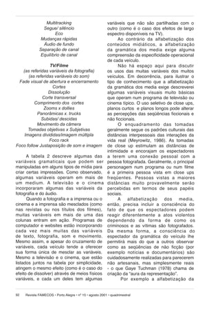 variáveis que não são partilhadas com o
outro (como é o caso dos efeitos de largo
espectro disponíveis na TV).
Ao contrário da alfabetização dos
con teú dos midiáticos, a alfabetização
da gra má ti ca dos media exige alguma
compreensão da especificidade operacional
de cada veículo.
TV/Filme
Não há espaço aqui para discutir
(as referidas variáveis da fotografia)
os usos das muitas variáveis dos muitos
(as referidas variáveis do som)
veículos. Em decorrência, para ilustrar o
Fade visual de abertura e encerramento
tipo de conhecimento que a alfabetização
Cortes
da gramática dos media exige descreverei
Dissolução
algumas variáveis visuais muito básicas
Corte transversal
que operam num programa de televisão ou
Comprimento dos cortes
cinema típico. O uso seletivo de close ups,
Zooms x dollies
planos curtos e planos longos pode alterar
Panorâmicas x. trucks
as percepções das seqüências ficcionais e
Subidas/ descidas
não ficcionais.
Movimento da câmera
O enquadramento das to ma das
Tomadas objetivas x Subjetivas
geralmente segue os padrões culturais das
Imagens divididas/imagem múltipla
distâncias interpessoais das interações da
Foco rack
vida real (Meyrowitz, 1986). As tomadas
Foco follow Justaposição de som e imagem de close up estimulam as distâncias de
intimidade e encorajam os espectadores
A tabela 2 descreve algumas das a te rem uma co ne xão pessoal com a
va ri á veis gramaticais que podem ser pessoa fotografada. Geralmente, o principal
manipuladas em alguns tipos de mídia para personagem num programa ou num filme
criar certas impressões. Como observado, é a primeira pessoa vista em close ups
al gu mas va ri á veis operam em mais de fre qüen tes. Pes so as vistas a maiores
um me dium. A televisão e o cinema distâncias mui to pro va vel men te serão
incorporaram algumas das variáveis da percebidas em termos de seus papéis
fotografia e do áudio.
sociais.
Quando a fotografia e a imprensa ou o
A
al fa be ti za ção
dos
me dia,
cinema e a imprensa são mesclados (como então, pre ci sa incluir a cons ci ên cia do
nas revistas ou nos títulos dos filmes), fato de que os es pec ta do res podem
mui tas variáveis em mais de uma das re a gir di fe ren te men te a atos vi o len tos
colunas entram em ação. Programas de de pen den do da for ma de como os
computador e websites estão incorporando criminosos e as vítimas são fotografados.
cada vez mais muitas das variáveis Da mesma for ma, a cons ci ên cia do
de tex to, fo to gra fia, som e movimento. espectador da gramática do veículo lhe
Mesmo assim, e apesar do cruzamento de permitirá mais do que a outros observar
variáveis, cada veículo tende a oferecer como as seqüências de não ficção (por
sua forma única de mesclar as variáveis. exem plo notícias e do cu men tá ri os) são
Mesmo a televisão e o cinema, que estão cuidadosamente realizadas para parecerem
listados juntos na tabela por simplicidade, não artesanais, mas simplesmente reais
atingem o mesmo efeito (como é o caso do - o que Gaye Tuchman (1978) chama de
efeito de dissolver) através de meios físicos criação da “aura da representação”.
variáveis, e cada um deles tem algumas
Por exemplo a alfabetização da
Multitracking
Segue/ silêncio
Eco
Mudanças rápidas
Áudio de fundo
Separação de canal
Equilíbrio de canal

92

Revista FAMECOS • Porto Alegre • nº 15 • agosto 2001 • quadrimestral

 