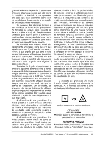 gramática dos media permite observar que,
enquanto algumas pessoas que são objeto
do noticiário na televisão e que aparecem
em close ups, isso raramente ocorre com
os jornalistas (a fim de manter a impressão
de uma objetividade impessoal).
Os ângulos das câmeras tendem a
ser utilizados de forma muito particulares.
As tomadas de ângulo baixo (quando se
foca o sujeito acima) são freqüentemente
utilizadas para sugerir poder e autoridade,
muito embora tais ângulos baixos em casos
extremos possam ser utilizados para abalar
a imagem de importância de alguém.
As tomadas num mesmo nível são
ti pi ca men te utilizadas para sugerir que
alguém é o seu “igual” ou de um mesmo
“nível”, o que explica por que esta é outra
técnica tipicamente utilizada por jornalistas
em suas co ber tu ras. Tomadas do alto
(câmeras sobre o sujeito) são tipicamente
uti li za das para su ge rir que alguém é
pequeno ou fraco.
Tomadas de ângulo aberto tendem a
ampliar a aparente distancia entre o frontal
e o que está distante enquanto que ângulos
lon gos (telefoto) tendem a comprimir o
frontal com o que está a distância. Notícias
sobre engarrafamento na auto-estrada
por exemplo tipicamente utilizam ângulos
longos para dar a impressão de que os
carros se chocaram. Em contraste, os
anúncios de carros tipicamente utilizam
ângulos largos para impressionar os leitores
com o interior espaçoso dos veículos e para
transmitir o apelo de uma larga estrada a
sua disposição.
A alfabetização da gramática dos
mí dia po de ria ir além destas variáveis
básicas para despertar a consciência
de como a ma ni pu la ção das variáveis
de produção pode su til men te sugerir e
influenciar a percepção do público sobre
pessoas, lugares e eventos.
A alfabetização da gramática dos
media poderia incluir temas de como as
variáveis da gramática visual podem ser
usadas para guiar a atenção do público
(através da estrutura da edição, foco de

seleção primária e foco de profundidade);
de como se encoraja a justaposição de um
lado versus o outro nos filmes de guerra,
notícias e do cu men tá ri os (através do
posicionamento da câmera, enquadramento
das tomadas, mo vi men to da câmera
versus o movimento das lentes e rotação);
descrever a população de um certo país
como integrantes de uma massa humana
em oposição a indivíduos noutra (através
de tomadas longas); descrever algumas
fontes de informação como estáveis e
com credibilidade (com tomadas de média
distância), e outras fontes como instáveis,
ameaçadoras, e sem credibilidade (com
câmeras tremendo ou close ups extremos,
nos quais qualquer movimento do corpo dá
a sensação de querer escapar à vigilância
da câmera); e assim por diante.
A alfabetização da gra má ti ca dos
media deveria também envolver o impacto
das va ri á veis dos media que não são
fa cil men te vis tas, como o impacto dos
elementos sonoros, que incluem diferentes
perspectivas de som (o equivalente auditivo
das diferentes tomadas), diferentes padrões
de coletas de sons em microfones e filtros
de equalização do som.
O impacto da gramática da mídia
é mais visível quando um elemento de
conteúdo, A, é mantido constante e uma
variável gramatical contrasta com outra.

VARIÁVEL GRAMATICAL vs. VARIÁVEL GRAMATICAL

Por exemplo:
ASSASSINATO
Mostrado desde a perspectiva da vítima x a
perspectiva do assassino
EXECUTIVA FEMININA
Retratada como “profissional”, com tomada
de ângulo médio x. “intimidade”, close-ups

Revista FAMECOS • Porto Alegre • nº 15 • agosto 2001 • quadrimestral

93

 