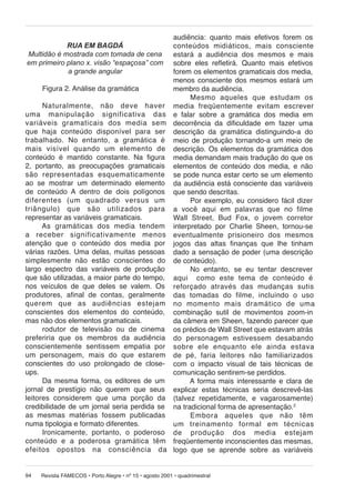 audiência: quanto mais efetivos forem os
conteúdos mi di á ti cos, mais consciente
estará a audiência dos mesmos e mais
sobre eles refletirá. Quanto mais efetivos
forem os elementos gramaticais dos media,
menos consciente dos mesmos estará um
Figura 2. Análise da gramática
membro da audiência.
Mesmo aqueles que estudam os
Naturalmente, não deve haver me dia fre qüen te men te evitam escrever
uma ma ni pu la ção significativa das e falar sobre a gramática dos media em
variáveis gra ma ti cais dos media sem decorrência da dificuldade em fazer uma
que haja con teú do dis po ní vel para ser descrição da gramática distinguindo-a do
trabalhado. No entanto, a gramática é meio de produção tornando-a um meio de
mais visível quando um ele men to de descrição. Os elementos da gramática dos
conteúdo é mantido constante. Na figura media demandam mais tradução do que os
2, portanto, as preocupações gramaticais elementos de conteúdo dos media, e não
são representadas es que ma ti ca men te se pode nunca estar certo se um elemento
ao se mostrar um determinado elemento da audiência está consciente das variáveis
de conteúdo A dentro de dois polígonos que sendo descritas.
diferentes (um quadrado versus um
Por exemplo, eu considero fácil dizer
triângulo) que são utilizados para a você aqui em palavras que no filme
representar as variáveis gramaticais.
Wall Street, Bud Fox, o jovem corretor
As gramáticas dos media tendem interpretado por Charlie Sheen, tornou-se
a re ce ber significativamente menos even tu al men te prisioneiro dos mesmos
atenção que o conteúdo dos media por jogos das altas finanças que lhe tinham
várias razões. Uma delas, muitas pessoas dado a sensação de poder (uma descrição
simplesmente não estão conscientes do de conteúdo).
largo espectro das variáveis de produção
No entanto, se eu tentar descrever
que são utilizadas, a maior parte do tempo, aqui como este tema de conteúdo é
nos veículos de que deles se valem. Os re for ça do atra vés das mudanças sutis
produtores, afinal de contas, geralmente das to ma das do filme, incluindo o uso
querem que as au di ên ci as estejam no mo men to mais dramático de uma
conscientes dos elementos do conteúdo, combinação sutil de movimentos zoom-in
mas não dos elementos gramaticais.
da câmera em Sheen, fazendo parecer que
rodutor de televisão ou de cinema os prédios de Wall Street que estavam atrás
preferiria que os membros da audiência do per so na gem es ti ves sem desabando
conscientemente sentissem empatia por sobre ele en quan to ele ainda estava
um per so na gem, mais do que estarem de pé, faria leitores não familiarizados
conscientes do uso prolongado de close- com o impacto visual de tais técnicas de
ups.
comunicação sentirem-se perdidos.
Da mesma forma, os editores de um
A forma mais interessante e clara de
jornal de prestígio não querem que seus explicar estas técnicas seria descrevê-las
leitores considerem que uma porção da (talvez repetidamente, e vagarosamente)
credibilidade de um jornal seria perdida se na tradicional forma de apresentação.2
as mesmas matérias fossem publicadas
Embora aqueles que não têm
numa tipologia e formato diferentes.
um trei na men to formal em técnicas
Ironicamente, portanto, o poderoso de produção dos media estejam
con teú do e a poderosa gramática têm freqüentemente inconscientes das mesmas,
efei tos opos tos na consciência da logo que se aprende sobre as variáveis
RUA EM BAGDÁ
Multidão é mostrada com tomada de cena
em primeiro plano x. visão “espaçosa” com
a grande angular

94

Revista FAMECOS • Porto Alegre • nº 15 • agosto 2001 • quadrimestral

 