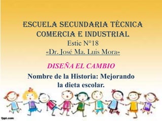 Escuela Secundaria Técnica
   comercia e industrial
             Estic N°18
      «Dr. José Ma. Luis Mora»
     DISEÑA EL CAMBIO
 Nombre de la Historia: Mejorando
         la dieta escolar.
 