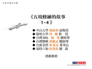 《五項修練的故事
1~4 》
◆ 中山大學 楊碩英 副教授
◆ 陽明大學 洪 蘭 教 授
◆ 台灣 DHL 楊 斐 總經理
◆ 台灣微軟 邱麗孟 總經理
◆ 台新金控 東亮吳 董事長
◆ 福特六和 沈英銓 總 裁
感動推薦
 