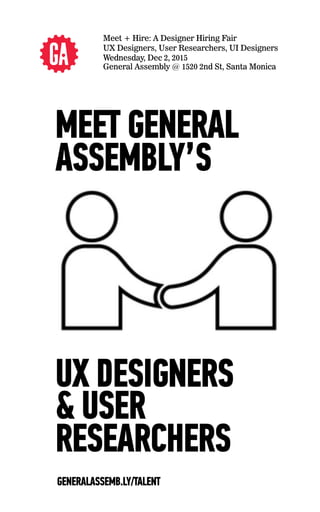 Meet + Hire: A Designer Hiring Fair
UX Designers, User Researchers, UI Designers
Wednesday, Dec 2, 2015
General Assembly @ 1520 2nd St, Santa Monica
UX DESIGNERS
& USER
RESEARCHERS
MEET GENERAL
ASSEMBLY’S
GENERALASSEMB.LY/TALENT
 