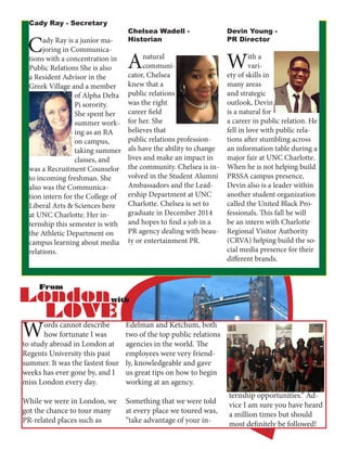 Cady Ray - Secretary
Cady Ray is a junior ma-
joring in Communica-
tions with a concentration in
Public Relations She is also
a Resident Advisor in the
Greek Village and a member
of Alpha Delta
Pi sorority.
She spent her
summer work-
ing as an RA
on campus,
taking summer
classes, and
was a Recruitment Counselor
to incoming freshman. She
also was the Communica-
tion intern for the College of
Liberal Arts & Sciences here
at UNC Charlotte. Her in-
ternship this semester is with
the Athletic Department on
campus learning about media
relations.
Chelsea Wadell -
Historian
Anatural
communi-
cator, Chelsea
knew that a
public relations
was the right
career field
for her. She
believes that
public relations profession-
als have the ability to change
lives and make an impact in
the community. Chelsea is in-
volved in the Student Alumni
Ambassadors and the Lead-
ership Department at UNC
Charlotte. Chelsea is set to
graduate in December 2014
and hopes to find a job in a
PR agency dealing with beau-
ty or entertainment PR.
Devin Young -
PR Director
With a
vari-
ety of skills in
many areas
and strategic
outlook, Devin
is a natural for
a career in public relation. He
fell in love with public rela-
tions after stumbling across
an information table during a
major fair at UNC Charlotte.
When he is not helping build
PRSSA campus presence,
Devin also is a leader within
another student organization
called the United Black Pro-
fessionals. This fall he will
be an intern with Charlotte
Regional Visitor Authority
(CRVA) helping build the so-
cial media presence for their
different brands.
Words cannot describe
how fortunate I was
to study abroad in London at
Regents University this past
summer. It was the fastest four
weeks has ever gone by, and I
miss London every day.
While we were in London, we
got the chance to tour many
PR-related places such as
Edelman and Ketchum, both
two of the top public relations
agencies in the world. The
employees were very friend-
ly, knowledgeable and gave
us great tips on how to begin
working at an agency.
Something that we were told
at every place we toured was,
“take advantage of your in-
ternship opportunities.” Ad-
vice I am sure you have heard
a million times but should
most definitely be followed!
 