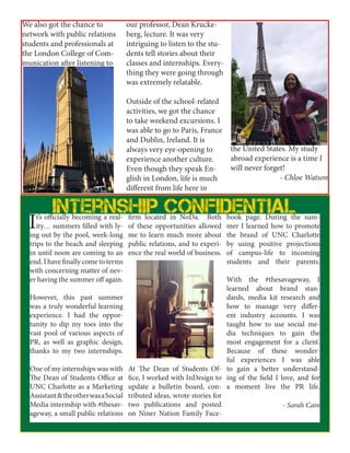 We also got the chance to
network with public relations
students and professionals at
the London College of Com-
munication after listening to
our professor, Dean Krucke-
berg, lecture. It was very
intriguing to listen to the stu-
dents tell stories about their
classes and internships. Every-
thing they were going through
was extremely relatable.
Outside of the school-related
activities, we got the chance
to take weekend excursions. I
was able to go to Paris, France
and Dublin, Ireland. It is
always very eye-opening to
experience another culture.
Even though they speak En-
glish in London, life is much
different from life here in
the United States. My study
abroad experience is a time I
will never forget!
- Chloe Watson
It’s officially becoming a real-
ity… summers filled with ly-
ing out by the pool, week-long
trips to the beach and sleeping
in until noon are coming to an
end. I have finally come to terms
with concerning matter of nev-
er having the summer off again.
However, this past summer
was a truly wonderful learning
experience. I had the oppor-
tunity to dip my toes into the
vast pool of various aspects of
PR, as well as graphic design,
thanks to my two internships.
One of my internships was with
The Dean of Students Office at
UNC Charlotte as a Marketing
Assistant&theotherwasaSocial
Media internship with #thesav-
ageway, a small public relations
firm located in NoDa. Both
of these opportunities allowed
me to learn much more about
public relations, and to experi-
ence the real world of business.
At The Dean of Students Of-
fice, I worked with InDesign to
update a bulletin board, con-
tributed ideas, wrote stories for
two publications and posted
on Niner Nation Family Face-
book page. During the sum-
mer I learned how to promote
the brand of UNC Charlotte
by using positive projections
of campus-life to incoming
students and their parents.
With the #thesavageway, I
learned about brand stan-
dards, media kit research and
how to manage very differ-
ent industry accounts. I was
taught how to use social me-
dia techniques to gain the
most engagement for a client.
Because of these wonder-
ful experiences I was able
to gain a better understand-
ing of the field I love, and for
a moment live the PR life.
- Sarah Cain
Internship confidential
 