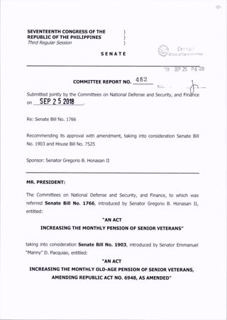 SEVENTEENTH CONGRESS OF THE )
REPUBLIC OF THE PHILIPPINES )
Third Regular Session )
S E N A T E cf t;)f <r.i:rvr»niu
COMMITTEE REPORT NO. 482
R^Cl
18 SEP 25 P 6 :20
Submitted jointly by the Committees on National Defense and Security, and F in ^ce
on SEP? 5 2018 .
Re: Senate Bill No. 1766
Recommending its approval with amendment, taking into consideration Senate Bill
No. 1903 and House Bill No. 7525
Sponsor: Senator Gregorio B. Honasan II
MR. PRESIDENT:
The Committees on National Defense and Security, and Finance, to which was
referred Senate Bill No. 1766, introduced by Senator Gregorio B. Honasan II,
entitled:
"AN ACT
INCREASING THE MONTHLY PENSION OF SENIOR VETERANS"
taking into consideration Senate Bill No. 1903, introduced by Senator Emmanuel
"Manny" D. Pacquiao, entitled:
"AN AO-
INCREASING THE MONTHLY OLD-AGE PENSION OF SENIOR VETERANS,
AMENDING REPUBLIC A O NO. 6948, AS AMENDED"
 