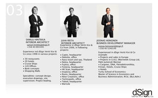 !
Experience ind dSign Vertti Kivi &
Co since 1998 in various projects:
• 30 restaurants
• 20 hotels
• Cruise Ships
• 120 Offices
• Bank concepts
• Shopping Malls
Specialities: concept design,
execution drawings, site
supervision. Project leading.
SAMULI HINTIKKA
INTERIOR ARCHITECT
JUHA RISTA
INTERIOR ARCHITECT
JOONAS HEINONEN
BUSINESS DEVELOPMENT MANAGER
Experienced in dSign Vertti Kivi & Co
example:
• Projects and sales in Europe
• Projects in U.A.E. (Marinetek Group Ltd,
Palm Jumeirah Marina)
• Cargotec, DNA, Yleiselektroniikka,
Finnair, Hotels, Cruise Ships
• Hotels
Turku School of Economics:
Master of Science in Economics and
Business Administration, M.Sc. (Bus.Adm.)
joonas.heinonen@dsign.ﬁ
+358 40 5240149
samuli.hintikka@dsign.ﬁ
+358 40 0933445
03
Experience in dSign Vertti Kivi &
Co from 2006, in following
projects:
• Capto, headquarter
• Deloitte, office
• Aava resort and spa, Thailand
• Nokia, headquarter
• Fujitsu, office
• Fonecta, headquarter
• HK Scan, headquarter
• Inspecta, office
• Rovio, Headquarter
• Nitor Creations, office
• Technopolis, office
• Teboil, headquarter
• Wärtsilä
 