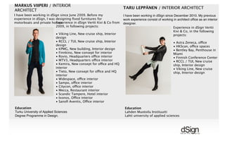 !
MARKUS VIIPERI / INTERIOR
ARCHITECT
Experience in dSign Vertti Kivi & Co from
2009, in following projects:
• Viking Line, New cruise ship, Interior
design
• RCCL / TUI, New cruise ship, Interior
design
• KPMG, New building, Interior design
• Finnkino, New consept for interior
• Rovio, Headquarters office interior
• MTV3, Headquarters office interior
• Kemira, New consept for office and HQ
interior
• Tieto, New consept for office and HQ
interior
• Widespace, office interior
• Sampo, office interior
• Citycon, office interior
• Mecca, Restaurant interior
• Scandic Tampere, Hotel interior
• Ixonos, Office interior
• Sanoﬁ Aventis, Office interior
Education
Turku University of Applied Sciences
Degree Programme in Design.
I have been working in dSign since June 2009. Before my
experience in dSign, I was designing ﬁxed furnitures for
motorboats and private homes.
TARU LEPPÄNEN / INTERIOR ARCHITECT
Experience in dSign Vertti
Kivi & Co, in the following
projects:
• Astra Zeneca, office
• HKScan, office spaces
• Bentley Bay, Penthouse in
Miami
• Finnish Conference Center
• RCCL / TUI, New cruise
ship, Interior design
• Viking Line, New cruise
ship, Interior design
Education
Lahden Muotoilu Instituutti
Lahti university of applied sciences
I have been working in dSign since December 2010. My previous
work experience consist of working in architect ofﬁce as an interior
designer.
 