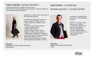 !
TAINA LAHENNE / INTERIOR ARCHITECT
Experience in dSign Vertti Kivi & Co, in
the following projects:
• Helsinki Exhibition & Convention
Centre, retail and office interior
• TUI/Fritidsresor, Sweden, retail
interiors
• Private house, Porvoo, interior
• Fonecta, office interior
• KPMG, office interior
• Olof Granlund, office interior
• Robert’s Coffee shops, interior
• Mediverkko, health station interior
• Coast Ocean Properties, penthouse
Bentley Bay, Miami, interior
• Coast Ocean Properties, entrance
lobbies Bentley Bay, Miami, interior
Education
B.A Degree in Interior Design University of
Derby, Athens
I have been working in dSign since July 2012.
With extensive international work experience, I have the ability to
manage wide range of projects.
LIANG ZHANG / 3D MODELINGS
INTERIOR ARCHITECT / 3D VISUALIZATION
Education
Ningbo University Of Interior Design,
China
Experience in dSign Vertti
Kivi & Co, in the following
projects:
• RCCL / TUI, New cruise
ship, Interior design
• Viking Line, New cruise
ship, Interior design
• Nokia, headquarter
• Finnair, Retail design
• Finnair, Business and 1st
class lounge design
• Saga Furs
 