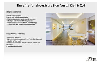 !
Beneﬁts for choosing dSign Vertti Kivi & Co?
INNOVATIONAL THINKING
• Designing the future
• Latest interior innovations from Finland and abroad
• Quality of the work
• Internal brainstorms and idea sharing among the
designers
• Space Alive concept
STRONG EXPERIENCE
• Project Management
• Over 800 completed projects
• Multiple Restaurant guidelines & concepts
• Multiple international Hotel projects
• Experience in company brand and strategy
expression and visualization in spaces
 