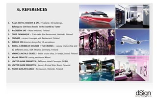 !
6. REFERENCES
!
1.6. REFERENCES: HOTELS & RESTAURANTS
1. AAVA HOTEL RESORT & SPA -Thailand. 30 buildings,
Belongs to 100 best hotels in the world by Tatler
2. RADISSON SAS - Hotel Helsinki, Finland
3. CHEZ DOMINIQUE - 2 Michelin Star Restaurant, Helsinki, Finland
4. FINNAIR - airport Lounges and Restaurant, Finland
5. AIRBUS 350 interior design for 10 aeroplanes
6. ROYAL CARIBBEAN CRUISES / TUI CRUISES - Luxury Cruise ship and
12 different areas, USA (Miami), Germany, Finland
7. VIKING LINE M/S GRACE - Entire cruise ship, 14 areas, Åland, Finland
8. MIAMI PRIVATE Luxury penthouse Miami
9. UNITED ARAB EMIRATES - Different Hotel Concepts, DUBAI
10. UNITED ARAB EMIRATES - Luxury Cruise Ship, Room Concept
11. ANNIN JUHLAPALVELU - Restaurant, Helsinki, Finland
More than 800 completed projects all together
 