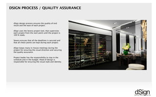 !
dSign design process ensures the quality of end
result and the ease of each project.
dSign uses the Severa project tool, that supervises
each project from the start point until the project is
100 % ready.
Severa ensures that all the deadlines is secured and
that all check points are kept during each project.
dSign keeps many in-house meetings during the
project for ensuring the visual direction and securing
the quality assurance.
Project leader has the responsibility to stay in the
schedule and in the budget. Head of design is
responsible for ensuring the visual style and identity.
DSIGN PROCESS / QUALITY ASSURANCE
 