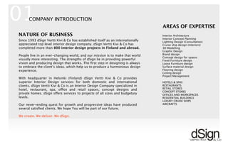 Interior Architecture
Interior Concept Planning
Lighting Design (Consultation)
Cruise ship design (interiors)
3D Modelling
Graphic Design
Brand design
Concept design for spaces
Fixed Furniture design
Loose Furniture design
Surface material design
Flooring design
Ceiling design
Project Management
HOTELS & SPAS
RESTAURANTS
RETAIL STORES
CONCEPT STORES
OFFICES AND WORKSPACES
RESIDENTIAL BUILDINGS
LUXURY CRUISE SHIPS
AIRCRAFTS
AREAS OF EXPERTISE
!
Since 1993 dSign Vertti Kivi & Co has established itself as an internationally
appreciated top level interior design company. dSign Vertti Kivi & Co has
completed more than 800 interior design projects in Finland and abroad.
People live in an ever-changing world, and our mission is to make that world
visually more interesting. The strengths of dSign lie in providing powerful
vision and producing design that works. The ﬁrst step in designing is always
to embrace the client’s ideas, which help us to produce a harmonious design
experience.
With headquarter in Helsinki (Finland) dSign Vertti Kivi & Co provides
superior Interior Design services for both domestic and international
clients. dSign Vertti Kivi & Co is an Interior Design Company specialized in
hotel, restaurant, spa, office and retail spaces, concept designs and
private homes. dSign offers services to projects of all sizes and budgetary
levels.
Our never-ending quest for growth and progressive ideas have produced
several satisﬁed clients. We hope You will be part of our future.
We create. We deliver. We dSign.
01
NATURE OF BUSINESS
COMPANY INTRODUCTION
 