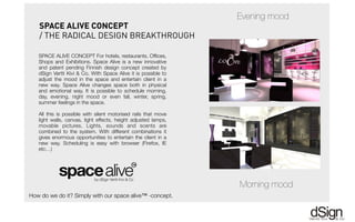 !!
SPACE ALIVE CONCEPT For hotels, restaurants, Ofﬁces,
Shops and Exhibitions. Space Alive is a new innovative
and patent pending Finnish design concept created by
dSign Vertti Kivi & Co. With Space Alive it is possible to
adjust the mood in the space and entertain client in a
new way. Space Alive changes space both in physical
and emotional way. It is possible to schedule morning,
day, evening, night mood or even fall, winter, spring,
summer feelings in the space.
All this is possible with silent motorised rails that move
light walls, canvas, light effects, height adjusted lamps,
movable pictures. Lights, sounds and scents are
combined to the system. With different combinations it
gives enormous opportunities to entertain the client in a
new way. Scheduling is easy with browser (Firefox, IE
etc…)
SPACE ALIVE CONCEPT
/ THE RADICAL DESIGN BREAKTHROUGH
Evening mood
Morning mood
How do we do it? Simply with our space alive™ -concept.
 