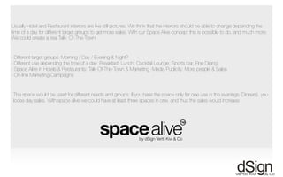 !
Usually Hotel and Restaurant interiors are like still pictures. We think that the interiors should be able to change depending the
time of a day for different target groups to get more sales. With our Space Alive concept this is possible to do, and much more:
We could create a real Talk- Of-The-Town!
- Different target groups: Morning / Day / Evening & Night?
- Different use depending the time of a day: Breakfast, Lunch, Cocktail Lounge, Sports bar, Fine Dining
- Space Alive in Hotels & Restaurants: Talk-Of-The-Town & Marketing -Media Publicity: More people & Sales
- On-line Marketing Campaigns
The space would be used for different needs and groups: If you have the space only for one use in the evenings (Dinners), you
loose day sales. With space alive we could have at least three spaces in one, and thus the sales would increase
 