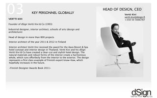 !
VERTTI KIVI
Founder of dSign Vertti Kivi & Co (1993)
Industrial designer, interior architect, schools of arts (design and
architecture)
Head of design in more than 800 projects
HEAD OF DESIGN, CEO
KEY PERSONNEL GLOBALLY
Interior architect of the year 2011 & 2012 in Finland
Interior architect Vertti Kivi received the award for the Aava Resort & Spa
hotel concept and interior design in Thailand. Vertti Kivi and his dSign
Vertti Kivi & Co have created a clear-cut and stylish hotel design. The
natural materials and robust forms of the interior create a harmonious
whole, which runs effortlesly from the interior to the exterior. The design
represents a ﬁrst class example of Finnish export know-how, which
hopefully increases in the future.
-Finnish Designer Awards Book 2011-
Vertti Kivi
vertti.kivi@dsign.ﬁ
+358 50 5666787
03
 