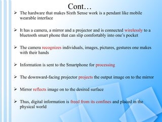 Cont…
 The hardware that makes Sixth Sense work is a pendant like mobile
  wearable interface

 It has a camera, a mirror and a projector and is connected wirelessly to a
  bluetooth smart phone that can slip comfortably into one’s pocket

 The camera recognizes individuals, images, pictures, gestures one makes
  with their hands

 Information is sent to the Smartphone for processing

 The downward-facing projector projects the output image on to the mirror

 Mirror reflects image on to the desired surface

 Thus, digital information is freed from its confines and placed in the
  physical world
 