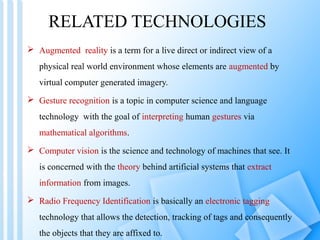 RELATED TECHNOLOGIES
 Augmented reality is a term for a live direct or indirect view of a
   physical real world environment whose elements are augmented by
   virtual computer generated imagery.
 Gesture recognition is a topic in computer science and language
   technology with the goal of interpreting human gestures via
   mathematical algorithms.
 Computer vision is the science and technology of machines that see. It
   is concerned with the theory behind artificial systems that extract
   information from images.
 Radio Frequency Identification is basically an electronic tagging
   technology that allows the detection, tracking of tags and consequently
   the objects that they are affixed to.
 