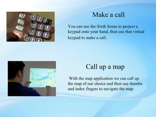 Make a call
You can use the Sixth Sense to project a
keypad onto your hand, then use that virtual
keypad to make a call.




          Call up a map
 With the map application we can call up
the map of our choice and then use thumbs
and index fingers to navigate the map
 