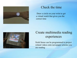 Check the time
 Draw a circle on your wrist to get
a virtual watch that gives you the
correct time




Create multimedia reading
       experiences
Sixth Sense can be programmed to project
related videos onto newspaper articles you
are reading
 