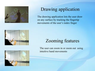 Drawing application
The drawing application lets the user draw
on any surface by tracking the fingertip
movements of the user’s index finger




       Zooming features
  The user can zoom in or zoom out using
  intuitive hand movements
 