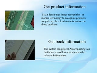Get product information
 Sixth Sense uses image recognition or
marker technology to recognize products
we pick up, then feeds us information on
those products




      Get book information
  The system can project Amazon ratings on
  that book, as well as reviews and other
  relevant information
 