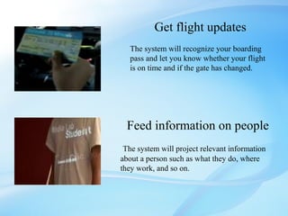 Get flight updates
  The system will recognize your boarding
  pass and let you know whether your flight
  is on time and if the gate has changed.




 Feed information on people
 The system will project relevant information
about a person such as what they do, where
they work, and so on.
 