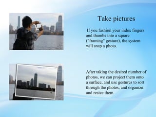 Take pictures
 If you fashion your index fingers
and thumbs into a square
("framing" gesture), the system
will snap a photo.




After taking the desired number of
photos, we can project them onto
a surface, and use gestures to sort
through the photos, and organize
and resize them.
 