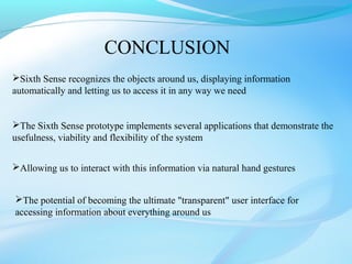 CONCLUSION
Sixth Sense recognizes the objects around us, displaying information
automatically and letting us to access it in any way we need


The Sixth Sense prototype implements several applications that demonstrate the
usefulness, viability and flexibility of the system


Allowing us to interact with this information via natural hand gestures


The potential of becoming the ultimate "transparent" user interface for
accessing information about everything around us
 