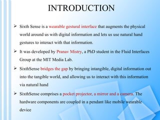 INTRODUCTION
 Sixth Sense is a wearable gestural interface that augments the physical
   world around us with digital information and lets us use natural hand
   gestures to interact with that information.
 It was developed by Pranav Mistry, a PhD student in the Fluid Interfaces
   Group at the MIT Media Lab.
 SixthSense bridges the gap by bringing intangible, digital information out
   into the tangible world, and allowing us to interact with this information
   via natural hand
 SixthSense comprises a pocket projector, a mirror and a camera. The
   hardware components are coupled in a pendant like mobile wearable
   device
 