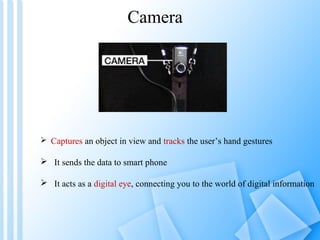 Camera




 Captures an object in view and tracks the user’s hand gestures

 It sends the data to smart phone

 It acts as a digital eye, connecting you to the world of digital information
 