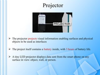Projector




 The projector projects visual information enabling surfaces and physical
  objects to be used as interfaces

 The project itself contains a battery inside, with 3 hours of battery life.

 A tiny LED projector displays data sent from the smart phone on any
  surface in view–object, wall, or person.
 