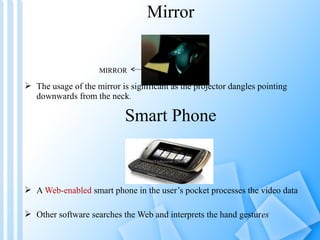 Mirror


                     MIRROR

 The usage of the mirror is significant as the projector dangles pointing
  downwards from the neck.

                            Smart Phone



 A Web-enabled smart phone in the user’s pocket processes the video data

 Other software searches the Web and interprets the hand gestures
 