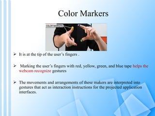 Color Markers



 It is at the tip of the user’s fingers .

 Marking the user’s fingers with red, yellow, green, and blue tape helps the
  webcam recognize gestures

 The movements and arrangements of these makers are interpreted into
  gestures that act as interaction instructions for the projected application
  interfaces.
 