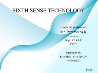 SIXTH SENSE TECHNOLOGY

              Under the guidance of
              Mr. Paramesha K
                   Lecturer,
                 Dept of CS &E,
                     VVCE


                 Submitted by,
              LAKSHMI SHREE C.V
                  4vv06cs020


                                      Page 1
 