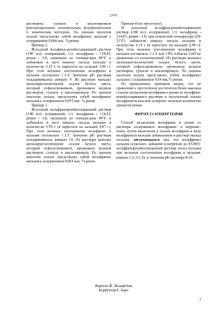 28705
3
раствором, сушили и анализировали
рентгенофазовым, спектральным, флуоресцентным
и химическим методами. По данным анализов
осадок представлял собой вольфрамат кальция с
содержанием 0,066 мас. % рения.
Пример 2.
Исходный вольфрам-ренийсодержащий раствор
(100 мл), содержащий, г/л: вольфрама - 124,85,
рения - 1,0, нагревали до температуры 88°С и
добавляли в него навеску оксида кальция в
количестве 5,32 г (в пересчете на кальций 3,80 г).
При этом мольное соотношение вольфрама и
кальция составляло 1:1,4. Значение рН раствора
поддерживалось равным 9. Из раствора выпадал
мелкокристаллический осадок белого цвета,
который отфильтровывали, промывали водным
раствором, сушили и анализировали. По данным
анализов осадок представлял собой вольфрамат
кальция с содержанием 0,057 мас. % рения.
Пример 3.
Исходный вольфрам-ренийсодержащий раствор
(100 мл), содержащий, г/л: вольфрама - 124,85,
рения - 1,0, нагревали до температуры 90°С и
добавляли в него навеску оксида кальция в
количестве 5,70 г (в пересчете на кальций 4,07 г).
При этом мольное соотношение вольфрама и
кальция составляло 1:1,5. Значение рН раствора
поддерживалось равным 10. Из раствора выпадал
мелкокристаллический осадок белого цвета,
который отфильтровывали, промывали водным
раствором, сушили и анализировали. По данным
анализов осадок представлял собой вольфрамат
кальция с содержанием 0,061 мас. % рения.
Пример 4 (по прототипу).
В исходный вольфрам-ренийсодержащий
раствор (100 мл), содержащий, г/л: вольфрама -
124,85, рения - 1,0, при комнатной температуре (20-
25°С) добавляли навеску оксида кальция в
количестве 4,18 г (в пересчете на кальций 2,99 г).
При этом мольное соотношение вольфрама и
кальция составляло 1:1,1 или 10% избытка СаО по
сравнению со стехиометрией. Из раствора выпадал
мелкокристаллический осадок белого цвета,
который отфильтровывали, промывали водным
раствором, сушили и анализировали. По данным
анализов осадок представлял собой вольфрамат
кальция с содержанием 0,18 мас.% рения.
Из приведенных примеров видно, что по
сравнению с прототипом достигается более высокая
степень разделения вольфрама и рения из вольфрам-
ренийсодержащего раствора и полученный осадок
вольфрамата кальция содержит меньшее количество
примесей рения.
ФОРМУЛА ИЗОБРЕТЕНИЯ
Способ разделения вольфрама и рения из
раствора, содержащего вольфрамат- и перренат-
ионы, путем выделения в осадок вольфрама в виде
вольфрамата кальция добавлением в раствор оксида
кальция, отличающийся тем, что вольфрамат
кальция осаждают, добавляя в нагретый до 85-90°С
вольфрам-ренийсодержащий раствор оксид кальция
при мольном соотношении вольфрама и кальция,
равном 1:(1,3-1,5), и значении рН раствора 8-10.
Верстка Ж. Жомартбек
Корректор Е. Барч
 