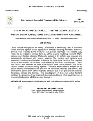 Int J Pharm Bio Sci 2013 Oct; 4(4): (B) 638 - 646
This article can be downloaded from www.ijpbs.net
B - 638
Research Article Microbiology
International Journal of Pharma and Bio Sciences ISSN
0975-6299
STUDY OF ANTIMICROBIAL ACTIVITY OF ORCHIS LATIFOLIA
ANUPAMA SHARMA AVASTHI, SABARI GHOSAL AND SHARMISHTHA PURKAYASTHA*
Amity Institute of Biotechnology Amity University, Sector 125, Noida, Uttar Pradesh, India -201303.
ABSTRACT
Orchis latifolia belonging to the family Orchidaceae is extensively used in traditional
Indian medicine against a wide spectrum of ailments including dysentery, diarrhoea,
chronic fever, wounds, burns, fractures and general weakness. The present study
relates to the bioactive extracts from O. latifolia against multidrug resistant (MDR)
bacteria and Candida albicans. Methanolic extract of O. latifolia was prepared and
subsequently partitioned with various solvents. The extracts and fractions were
evaluated for antimicrobial activities to identify the most active fractions. The bioactive
fractions were studied by thin layer chromatography and direct bioautography. The n-
Hex fraction was identified as most active against MDR clinical isolates. The EtOAc
fraction showed maximum activity against C. albicans. Phytochemical analysis of the
active fractions demonstrated the presence of flavanoids, steroids and tannins. The
antimicrobial activity of O. latifolia might be attributed due to the presence of alkaloids,
flavanoids, steroids and tannins. The bioautography of these two active fractions
exhibited the presence of few important chemical constituents which could serve as a
promising lead against MDR target drug discovery.
KEYWORDS: Bioautography, Candida albicans, MDR clinical bacterial isolates, Orchis latifolia
SHARMISHTHA PURKAYASTHA
Amity Institute of Biotechnology Amity University,
Sector 125, Noida, Uttar Pradesh, India -201303.
 