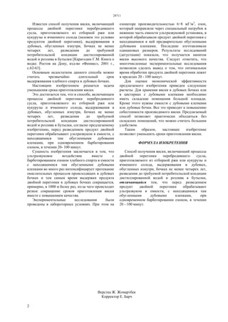 28711
2
Известен способ получения виски, включающий
процессы двойной перегонки перебродившего
сусла, приготовляемого из отборной ржи или
кукурузы и ячменного солода (назовем это условно
продуктом двойной перегонки), выдерживания в
дубовых, обугленных изнутри, бочках не менее
четырех лет, разведения до требуемой
потребительской кондиции дистиллированной
водой и розлива в бутылки [Карагодин Г.М. Книга о
водке. Ростов на Дону, изд-во «Феникс», 2001 г.,
с.62-63].
Основным недостатком данного способа можно
считать чрезвычайно длительный срок
выдерживания хлебного спирта в дубовых бочках.
Настоящим изобретением решается задача
уменьшения срока приготовления виски.
Это достигается тем, что в способе, включающем
процессы двойной перегонки перебродившего
сусла, приготовляемого из отборной ржи или
кукурузы и ячменного солода, выдерживания в
дубовых, обугленных изнутри, бочках не менее
четырех лет, разведения до требуемой
потребительской кондиции дистиллированной
водой и розлива в бутылки, согласно предлагаемому
изобретению, перед разведением продукт двойной
перегонки обрабатывают ультразвуком в емкости, с
находящимися там обугленными дубовыми
клепками, при одновременном барбатировании
озоном, в течении 20- 100 минут.
Сущность изобретения заключается в том, что
ультразвуковое воздействие вместе с
барботированием озоном хлебного спирта в емкости
с находящимися там обугленными дубовыми
клепками во много раз интенсифицирует протекание
окислительных процессов происходящих в дубовых
бочках и тем самым время выдержки продукта
двойной перегонки в дубовых бочках сокращается,
примерно, в 1000 и более раз, из-за чего происходит
резкое сокращение сроков приготовления виски
вместе с повышением качества.
Экспериментальные исследования были
проведены в лабороторных условиях. При этом на
озонаторе производительностью 6÷8 мГ/м3
, озон,
который направляли через специальный патрубок в
нижнюю часть емкости ультразвуковой установки, в
которой обрабатывали продукт двойной перегонки с
находящимися в ней предварительно обугленными
дубовыми клепками. Последние изготавливали
одинаковых размеров. Результаты исследований
(дегустации) показали, что получается напиток
виски высокого качества. Следует отметить, что
многочисленные экспериментальные исследования
позволили сделать вывод о том, что оптимальное
время обработки продукта двойной перегонки лежит
в пределах 20 - 100 минут.
Для оценки экономической эффективности
предлагаемого изобретения приведем следующие
расчеты. Для хранения виски в дубовых бочках или
в цистернах с дубовыми клепками необходимо
иметь складские помещения большой площади.
Кроме этого нужны емкости с дубовыми клепками
или дубовые бочки. Все это приводит к повышению
себестоимости производимого виски. Предлагаемый
способ позволяет практически обходиться без
складских помещений, что можно считать большим
удобством.
Таким образом, настоящее изобретение
позволяет уменьшить сроки приготовления виски.
ФОРМУЛА ИЗОБРЕТЕНИЯ
Способ получения виски, включающий процессы
двойной перегонки перебродившего сусла,
приготовляемого из отборной ржи или кукурузы и
ячменного солода, выдерживания в дубовых,
обугленных изнутри, бочках не менее четырех лет,
разведения до требуемой потребительской кондиции
дистиллированной водой и розлива в бутылки,
отличающийся тем, что перед разведением
продукт двойной перегонки обрабатывают
ультразвуком в емкости, с находящимися там
обугленными дубовыми клепками, при
одновременном барботировании озоном, в течении
20 - 100 минут.
Верстка Ж. Жомартбек
Корректор Е. Барч
 