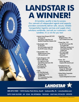 800-872-9400 • 13410 Sutton Park Drive, South • Jacksonville, FL • www.landstar.com
supply chain solutions•air•OCEAN•rail INTERMODAL•truckload •HeaVY HAUL/SPECIALIZED•EXPEDITED
LANDSTAR is
a winner!At Landstar, quality is key to success.
Our network of independent agents and capacity
providers consistently deliver safe, secure, reliable
transportation logistics services and supply chain
solutions worldwide. Just ask our customers - with
Landstar, it’s a win for you too!
• American Cranes &Transport (ACT) -2012
- ACT Transport 50
- North America’s Largest Heavy and
Specialized Transportation Companies (2nd)
• Inbound Logistics - 2012
	 - Top 100 Trucker
	 - Top 10 3PL Excellence Awards (5th)
	 - Top 100 3PL Providers (10th year)
• InformationWeek - 2012
	 - 500 Most Innovative IT Users
	 (14th consecutive year)
• Logistics Management - 2012
– Quest for Quality Awards
	 - Dry Freight Carrier (2nd)
	 - Industrial/Heavy Haul Carrier (5th)
	 - 3PL Provider (3rd)
– Top 30 Domestic 3PLs
– Top 50 Global 3PLs
• SC&RA
– 2012 Fleet Safety Awards
- Transportation Group Over
	 100 Million Miles
- 2012 Transportation Group Safety
	 Improvements Awards
• Supply Chain
	 Management Review - 2012
	 - Top 25 Truckload Carriers (4th)
• Transport Topics - 2012
– Top 100 For-Hire Carriers (9th)
- Air/Expedited (6th)
	 - Flatbed/Heavy Specialized (1st)
	 - Intermodal/Drayage (10th)
	 - Truckload (5th)
– 2011 Top 50 Freight
	 Transportation Firms 	
– 2011 Top 50
	 Logistics Companies
• Fortune - 2011
	 - America’s Most Admired
	 Companies (8th consecutive year)
• International Cranes and
	 Specialized Transport - 2011
	 - Transport 50 - World’s Largest 	
	 Specialized Transport (2nd)
• National Defense Transportation
	Association - 2011
	 - Corporate Distinguished Service Award
© Landstar System, Inc., All Rights Reserved.
 