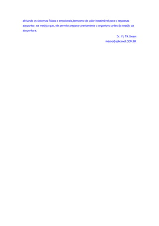 aliviando os sintomas físicos e emocionais,bemcomo de valor inestimável para o terapeuta 
acupuntor, na medida que, ele permite preparar previamente o organismo antes da sessão da 
acupuntura. 
Dr. Yo Tik Swam 
masyo@splicenet.COM.BR 
