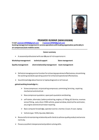 PRAMOD KUMAR (08981992008)
E mail: pramod.197696@gmail.com / pramod.197697@gmail.com
Seekingmanagementassignmentin service operationswithleadingorganization preferablyin
air compressor/auto mobilessector.
Career summary
• A seasonedprofessional withover16 yearof richexperiencein:
Workshopmanagement technical support Store management
Quality management clientrelationshipmanagement team management
 Skilledatmanagingservice functionforenhancingoperational effectiveness;streamlining
the workingstandardsoperatingsystemforenhancedoperational effectiveness.
 SoundknowledgeaboutScannerorlaptopdiagnosticorall manual.
gainedworking knowledge in;
 Screwcompressor,reciprocatingcompressor,commixing,Servicing ,repairing
mechanical andelectrical.
 Newcompressorquotation,spare partsquotationanddealing.
 self starter,alternator,batteryandwiring,engine,c.d.fitting,A/cService,reverses
sensorfitting, auto,dicor/CRDI vehicle,powerwindow,electrical fanandmotor,
any engine andelectrical motorrepairing.
 Basic computerknowledge,operatorscorner,monitor,Gscan,hi scan, laptop.
 Vehicle type:-TATA,Hyundai,Mahindra.
 Resourceful atmaintainingrelationship withclientstoachieve qualityproductandservice
normsby.
 Possessexcellentinterpersonalandproblemsolvingskills.
 