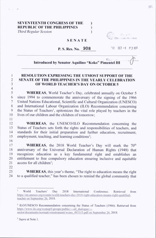 SEVENTEENTH CONGRESS OF THE )
REPUBLIC OF THE PHILIPPINES )
Third Regular Session )
S E N A T E
- J - E D .
''nn.a- '•Ofli. ti Hif r?>i tsr?
P. S. Res. No. 908 '18 OCT-1 P3 «9
Introduced by Senator Aquilino “Koko” Pimentel HI
1
2
3
4
5
6
7
8
9
10
11
12
13
14
15
16
17
18
19
20
21
22
23
24
RESOLUTION EXPRESSING THE UTMOST SUPPORT OF THE
SENATE OF THE PHILIPPINES IN THE YEARLY CELEBRATION
OF WORLD TEACHER’S DAY ON OCTOBER 5
WHEREAS, World Teacher’s Day, celebrated annually on October 5
since 1994 to commemorate the anniversary of the signing of the 1966
United Nations Educational, Scientific and Cultural Organization (UNESCO)
and International Labour Organization (ILO) Recommendation concerning
the Status of Teachers', epitomizes the vital role played by teachers in the
lives of our children and the children of tomorrow;
WHEREAS, the UNESCO/ILO Recommendation concerning the
Status of Teachers sets forth the rights and responsibilities of teachers, and
standards for their initial preparation and further education, recruitment,
employment, teaching, and learning conditions12;
WHEREAS, the 2018 World Teacher’s Day will mark the 70th
anniversary of the Universal Declaration of Human Rights (1948) that
recognizes education as a key fundamental right and establishes an
entitlement to free compulsory education ensuring inclusive and equitable
access for all children3;
WHEREAS, this year’s theme, “The right to education means the right
to a qualified teacher,’’ has been chosen to remind the global community that
1 World Teachers’ Day 2018 International Conference. Retrieved from
https://en.unesco.orti/events/world-tcachers-dav-2Q18-riuht-education-means-riaht-ciualified-
teacher on September 26. 2018.
2 ILO/UNESCO Recommendation concerning the Status of Teachers (1966). Retrieved from
https://www.ilo.oru/wcmsp5/uroups/public/—ed dialogue/—
sector/documents/nonnativeinstrument/wcms 493315.pdf on September 26. 2018.
3Supra at Note 1.
 