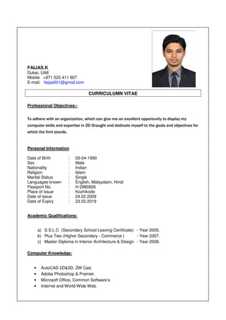 FAIJAS.K
Dubai, UAE
Mobile +971 525 411 907
E-mail: faijas001@gmail.com
CURRICULUMN VITAE
Professional Objectives:-
To adhere with an organization, which can give me an excellent opportunity to display my
computer skills and expertise in 2D Draught and dedicate myself to the goals and objectives for
which the firm stands.
Personal Information
Date of Birth : 03-04-1990
Sex : Male
Nationality : Indian
Religion : Islam
Marital Status : Single
Languages known : English, Malayalam, Hindi
Passport No. : H 2980826
Place of issue : Kozhikode
Date of issue : 24.02.2009
Date of Expiry : 23.02.2019
Academic Qualifications:
a) S.S.L.C (Secondary School Leaving Certificate) - Year 2005.
b) Plus Two (Higher Secondary - Commerce ) - Year 2007.
c) Master Diploma in Interior Architecture & Design - Year 2008.
Computer Knowledge:
• AutoCAD 2D&3D, ZW Cad.
• Adobe Photoshop & Premier.
• Microsoft Office, Common Software’s
• Internet and World Wide Web.
 