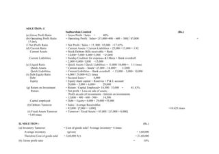 SOLUTION: I
                                      Sudharshan Limited                                                                (Rs.)
      (a) Gross Profit Ratio          = Gross Profit / Sales =        40%
      (b) Operating Profit Ratio      = Operating Profit / Sales= [15,000+400 – 600 – 300] / 85,000                              =
        17.06%
      © Net Profit Ratio              = Net Profit / Sales = 15, 000 / 85,000 =17.65%
      (d) Current Ratio               = Current Assets / Current Liabilities = 25,000 / 13,000 = 1.92
          Current Assets              = Stock Debtors Bills receivable + Bank
                                      = 14,000+7,000+1,000+3,000 =25,000
         Current Liabilities          = Sunday Creditors for expenses & Others + Bank overdraft
                                      = 2,000+8,000+3,000 =13,000
      (e) Liquid Ratio                = Quick Assets / Quick Liabilities = 11,000/ 10,000 = 1.1 times
          Quick Assets                = Current assets – Stock= 25,000 – 14,000=        11,000
          Quick Liabilities           = Current Liabilities – Bank overdraft = 13,000 – 3,000= 10,000
      (t) Debt Equity Ratio           = 6,000 / 29,000=0.21 times
          Debt                        = Secured loans =        6,000
          Equity                      = Equity share capital + Reserves + P & L account
                                        20,000 + 3,000 + 6,000=         29,000
       (g) Return on Investment       = Return / Capital Employed= 14,500 / 35,000 =            41.43%
           Return                     = Net profit + Loss on sale of assets -
                                        Profit on sale of investments - Interest on investments
                                      = 15,000 + 400 - 600 - 300=       14,500
         Capital employed             = Debt + Equity= 6,000 + 29,000 =35,000
       (h) Debtors Turnover           = Sales / Average Receivables
                                      = 85,000 / [7,000 + 1,000]                                                 =10.625 times
        (i) Fixed Assets Turnover     = Turnover / Fixed Assets = 85,000 / [15,000 + 8,000]
        =3.69 times


II. SOLUTION :                                                                                           (Rs.)
(a) Inventory Turnover               = Cost of goods sold / Average inventory= 6 times
      Average inventory                 (given)                                                    = 3,60,000
      Therefore Cost of goods sold   = 3,60,000 X 6                                               = 21,60,000
(b) Gross profit ratio                                                                        =          10%
 
