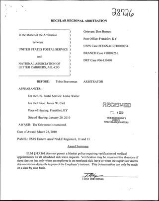 d.^V(p
                            REGULAR REGIONAL ARBITRATION


                                                      Grievant: Don Bennett
 In the Matter of the Arbitration
                                                      Post Office: Frankfort, KY
            between
                                                      USPS Case #C06N-4C-C 10000054
 UNITED STATES POSTAL SERVICE
                                                      BRANCH Case # BR09261
                and
                                                      DRT Case #06-150490
 NATIONAL ASSOCIATION OF
 LETTER CARRIERS, AFL-CIO



                BEFORE:        Tobie Braverman        ARBITRATOR

 APPEARANCES:

        For the U.S. Postal Service: Leslie Waller

        For the Union: James W. Carl
                                                                     ^ECEDWEO
        Place of Hearing: Frankfort, KY
                                                                           •"::    7 2010
        Date of Hearing: January 20, 2010                                VICE PRESIDENT'S
                                                                              OFHCE
                                                                       NALC HEADQUARTERS
 AWARD: The Grievance is sustained.

Date of Award: March 23, 2010

PANEL: USPS Eastern Area/ NALC Regions 6, 11 and 13

                                        Award Summary

        ELM §513.361 does not permit a blanket policy requiring verification of medical
appointments for all scheduled sick leave requests. Verification may be requested for absences of
three days or less only when an employee is on restricted sick leave or when the supervisor deems
documentation desirable to protect the Employer's interest. This determination can only be made
on a case by case basis.


                                                     Tobie Brm'erman
 