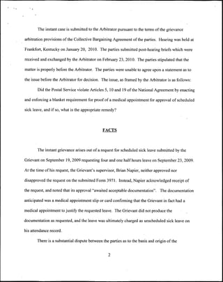 The instant case is submitted to the Arbitrator pursuant to the terms of the grievance

arbitration provisions of the Collective Bargaining Agreement of the parties. Hearing was held at

Frankfort, Kentucky on January 20, 2010. The parties submitted post-hearing briefs which were

received and exchanged by the Arbitrator on February 23, 2010. The parties stipulated that the

matter is properly before the Arbitrator. The parties were unable to agree upon a statement as to

the issue before the Arbitrator for decision. The issue, as framed by the Arbitrator is as follows:

       Did the Postal Service violate Articles 5, 10 and 19 of the National Agreement by enacting

and enforcing a blanket requirement for proof of a medical appointment for approval of scheduled

sick leave, and if so, what is the appropriate remedy?



                                              FACTS



       The instant grievance arises out of a request for scheduled sick leave submitted by the

Grievant on September 19, 2009 requesting four and one half hours leave on September 23, 2009.

At the time of his request, the Grievant's supervisor, Brian Napier, neither approved nor

disapproved the request on the submitted Form 3971. Instead, Napier acknowledged receipt of

the request, and noted that its approval "awaited acceptable documentation". The documentation

anticipated was a medical appointment slip or card confirming that the Grievant in fact had a

medical appointment to justify the requested leave. The Grievant did not produce the

documentation as requested, and the leave was ultimately charged as unscheduled sick leave on

his attendance record.

       There is a substantial dispute between the parties as to the basis and origin of the


                                                 2
 