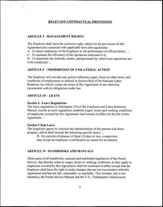 RELEVANT CONTRACTUAL PROVISIONS



ARTICLE 3 - MANAGEMENT RIGHTS

The Employer shall have the exclusive right, subject to the provisions of this
Agreement and consistent with applicable laws and regulations:
A. To direct employees of the Employer in the performance of official duties; ...
C. To maintain the efficiency of the operations entrusted to it;
D. To determine the methods, means, and personnel by which such operations are
to be conducted;...

ARTICLE 5 - PROHIBITION OF UNILATERAL ACTION

The Employer will not take any actions affecting wages, hours an other terms and
conditions of employment as defined in Section 8(d) of the National Labor
Relations Act which violate the terms of this Agreement or are otherwise
inconsistent with its obligations under law.

ARTICLE 10 - LEAVE

Section 2. Leave Regulations
The leave regulations in Subchapter 510 of the Employee and Labor Relations
Manual, insofar as such regulations establish wages, hours and working conditions
of employees covered by this Agreement shall remain in effect for the life of this
Agreement. ...

Section 5 Sick Leave
The Employer agrees to continue the administration of the present sick leave
program, which shall include the following specific items: ...
       D. For periods of absence of three (3) days or less, a supervisor
       may accept an employee's certification as reason for an absence.


ARTICLE 19 - HANDBOOKS AND MANUALS

Those parts of all handbooks, manuals and published regulations of the Postal
Service, that directly relate to wages, hours or working conditions, as they apply to
employees covered by this Agreement, shall be continued in effect except that the
Employer shall have the right to make changes that are not inconsistent with this
Agreement and that are fair, reasonable, or equitable. This includes, but is not
limited to, the Postal Service Manual and the F-21, Timekeeper's Instructions.


                                          5
 