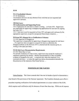 ELM

       511.4 Unscheduled Absence
       511.41 Definitions:
       Unscheduled Absences are any absences from work that are not requested and
       approved in advance.

       330 Sick Leave
       333 Authorization and Supporting Forms
       333.2 Application for sick leave is made in writing ... on Form 3971. Supervisors
       are responsible for approving or disapproving applications for sick leave by signing
       the Form 3971 ...
       333.3 Sick leave must be requested on Form 3971 and approved in advance by the
       appropriate supervisor, except for unexpected illness/injury situations. ...

       PS Form 3971, Request for or Notification of Absence
       513.342 Approval or Disapproval
       The supervisor is responsible for approving or disapproving requests for sick leave
       ... If a supervisor does not approve a request for leave as submitted, the
       Disapproval block on the PS Form 3971 is checked and the reason(s) given, in
       writing, in the space provided. ...

       513.36 Sick Leave Documentation Requirements
       513.361 Three Days or Less
       For periods of absence of 3 days or less, supervisors may accept the employee's
       statement explaining the absence. Medical documentation or other acceptable
       evidence of incapacity for work ... is required only when the employee is on
       restricted sick leave ... or when the supervisor deems documentation desirable for
       the protection of the interests of the Postal Service....



                                POSITIONS OF THE PARTIES



       Union Position: The Union contends that it has met its burden of proof to demonstrate a

clear breach of the provisions of the National Agreement. The Frankfort, Kentucky post office's

procedure requiring verification of all medical appointments is in clear violation of the ELM,

which requires such verification only for absences of more than three days. While not all requests


                                                 6
 