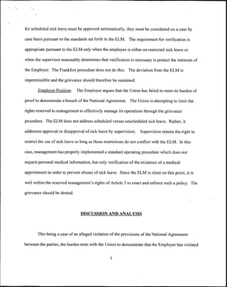 for scheduled sick leave must be approved automatically, they must be considered on a case by

case basis pursuant to the standards set forth in the ELM. The requirement for verification is

appropriate pursuant to the ELM only when the employee is either on restricted sick leave or

when the supervisor reasonably determines that verification is necessary to protect the interests of

the Employer. The Frankfort procedure does not do this. The deviation from the ELM is

impermissible and the grievance should therefore be sustained.

       Employer Poshion:      The Employer argues that the Union has failed to meet its burden of

proof to demonstrate a breach of the National Agreement. The Union is attempting to limit the

rights reserved to management to effectively manage its operations through the grievance

procedure. The ELM does not address scheduled versus unscheduled sick leave. Rather, it

addresses approval or disapproval of sick leave by supervision.     Supervision retains the right to

restrict the use of sick leave so long as those restrictions do not conflict with the ELM. In this

case, management has properly implemented a standard operating procedure which does not

request personal medical information, but only verification of the existence of a medical

appointment in order to prevent abuses of sick leave. Since the ELM is silent on this point, it is

well within the reserved management's rights of Article 3 to enact and enforce such a policy. The

grievance should be denied.



                                 DISCUSSION AND ANALYSIS



       This being a case of an alleged violation of the provisions of the National Agreement

between the parties, the burden rests with the Union to demonstrate that the Employer has violated


                                                  7
 
